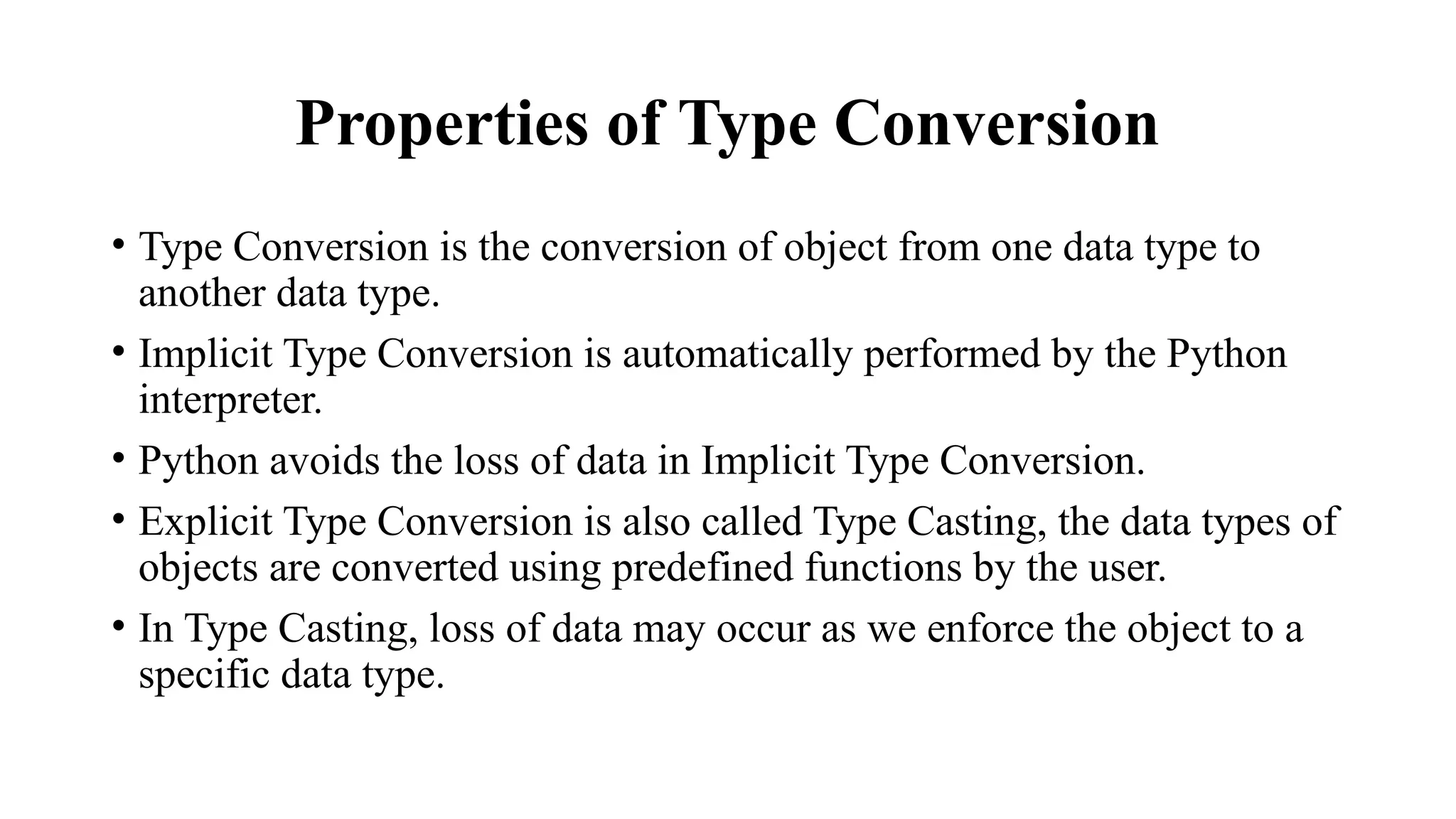 Properties of Type Conversion
• Type Conversion is the conversion of object from one data type to
another data type.
• Implicit Type Conversion is automatically performed by the Python
interpreter.
• Python avoids the loss of data in Implicit Type Conversion.
• Explicit Type Conversion is also called Type Casting, the data types of
objects are converted using predefined functions by the user.
• In Type Casting, loss of data may occur as we enforce the object to a
specific data type.
 