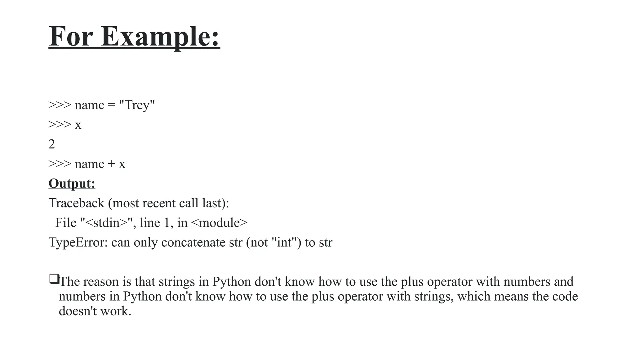 For Example:
>>> name = "Trey"
>>> x
2
>>> name + x
Output:
Traceback (most recent call last):
File "<stdin>", line 1, in <module>
TypeError: can only concatenate str (not "int") to str
The reason is that strings in Python don't know how to use the plus operator with numbers and
numbers in Python don't know how to use the plus operator with strings, which means the code
doesn't work.
 