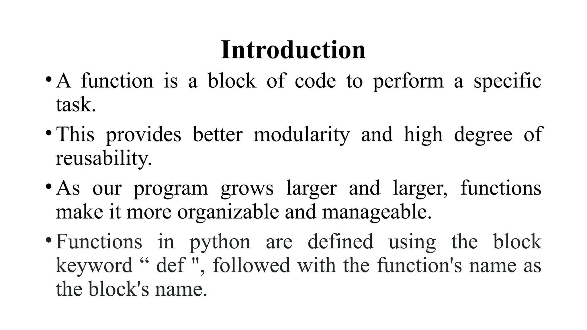 Introduction
•A function is a block of code to perform a specific
task.
•This provides better modularity and high degree of
reusability.
•As our program grows larger and larger, functions
make it more organizable and manageable.
•Functions in python are defined using the block
keyword “ def ", followed with the function's name as
the block's name.
 