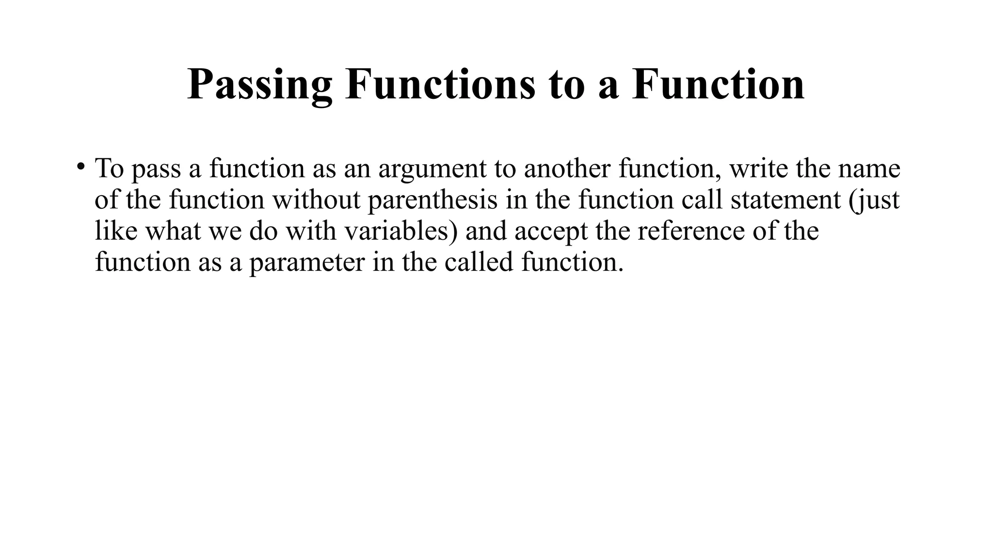 Passing Functions to a Function
• To pass a function as an argument to another function, write the name
of the function without parenthesis in the function call statement (just
like what we do with variables) and accept the reference of the
function as a parameter in the called function.
 