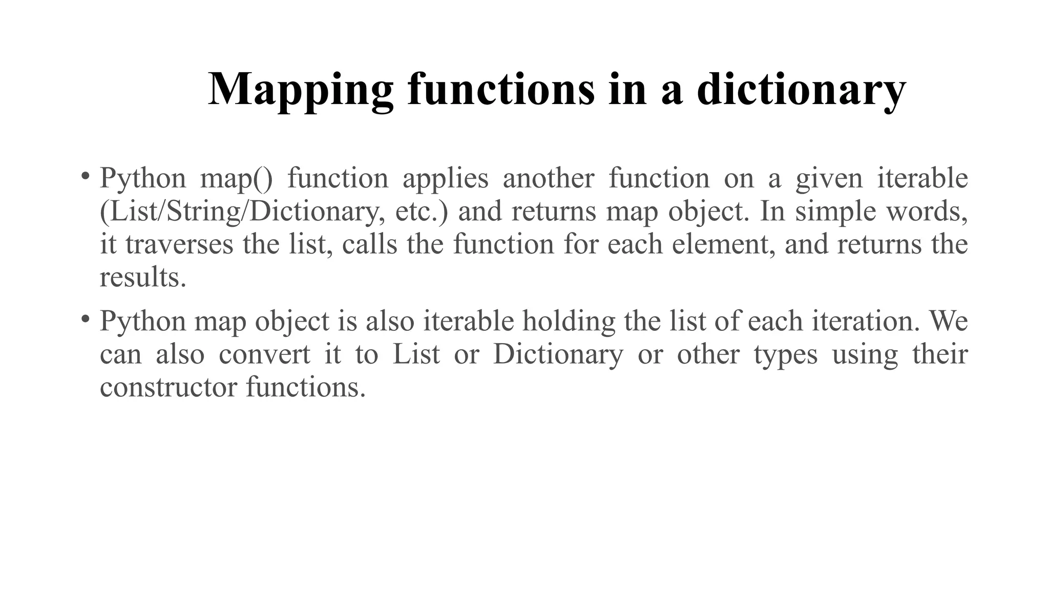 Mapping functions in a dictionary
• Python map() function applies another function on a given iterable
(List/String/Dictionary, etc.) and returns map object. In simple words,
it traverses the list, calls the function for each element, and returns the
results.
• Python map object is also iterable holding the list of each iteration. We
can also convert it to List or Dictionary or other types using their
constructor functions.
 
