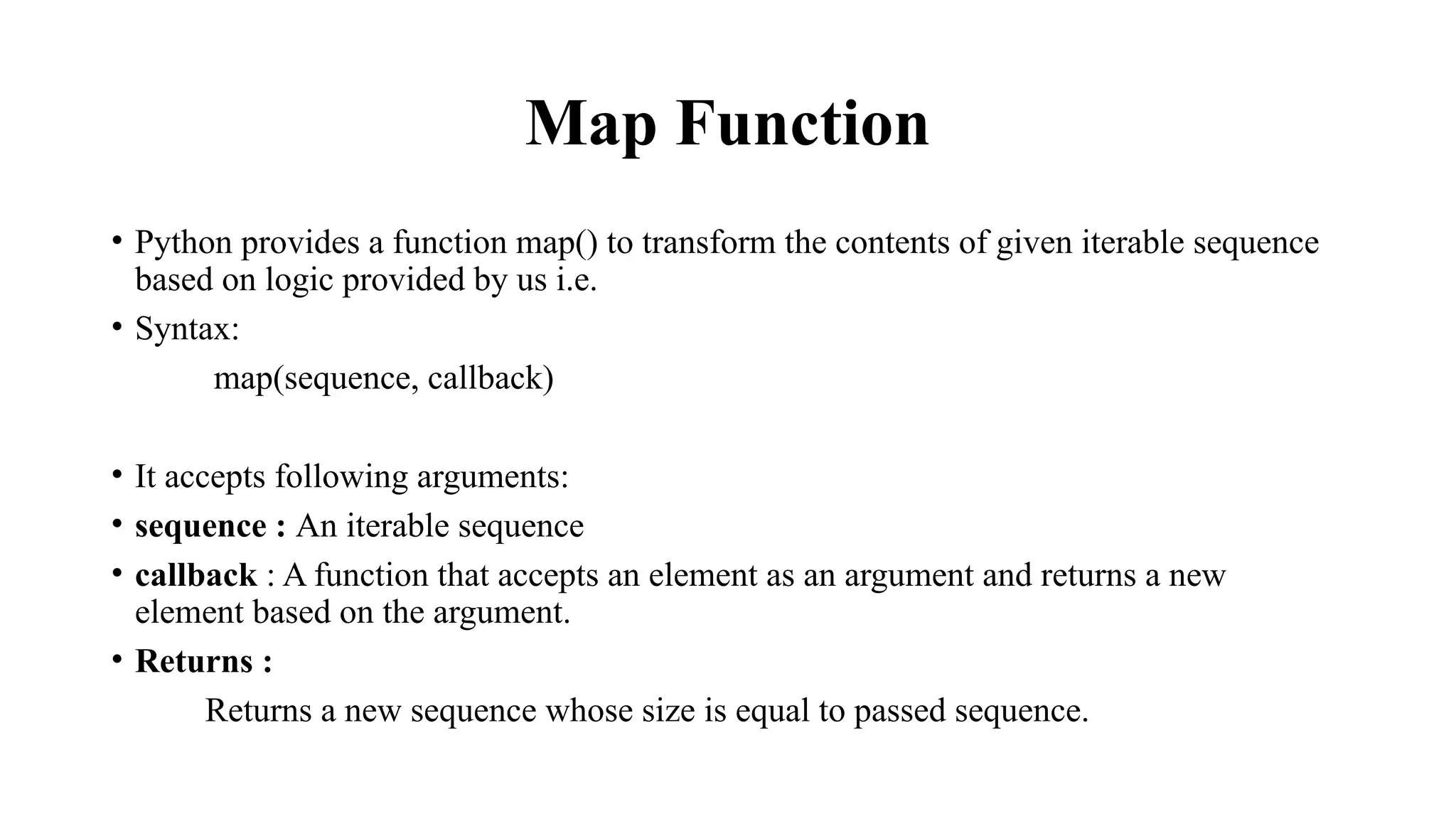 Map Function
• Python provides a function map() to transform the contents of given iterable sequence
based on logic provided by us i.e.
• Syntax:
map(sequence, callback)
• It accepts following arguments:
• sequence : An iterable sequence
• callback : A function that accepts an element as an argument and returns a new
element based on the argument.
• Returns :
Returns a new sequence whose size is equal to passed sequence.
 