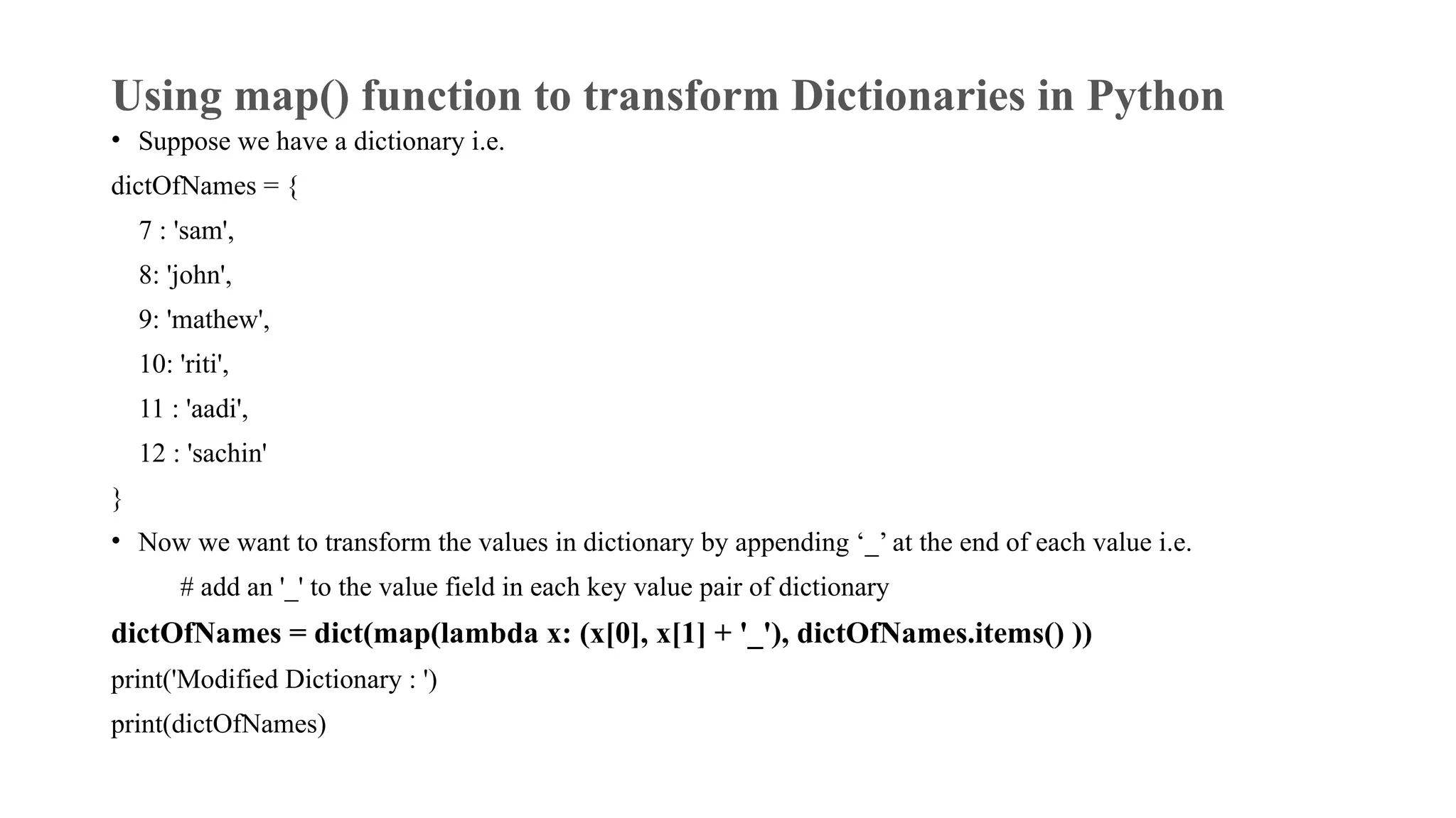 Using map() function to transform Dictionaries in Python
• Suppose we have a dictionary i.e.
dictOfNames = {
7 : 'sam',
8: 'john',
9: 'mathew',
10: 'riti',
11 : 'aadi',
12 : 'sachin'
}
• Now we want to transform the values in dictionary by appending ‘_’ at the end of each value i.e.
# add an '_' to the value field in each key value pair of dictionary
dictOfNames = dict(map(lambda x: (x[0], x[1] + '_'), dictOfNames.items() ))
print('Modified Dictionary : ')
print(dictOfNames)
 