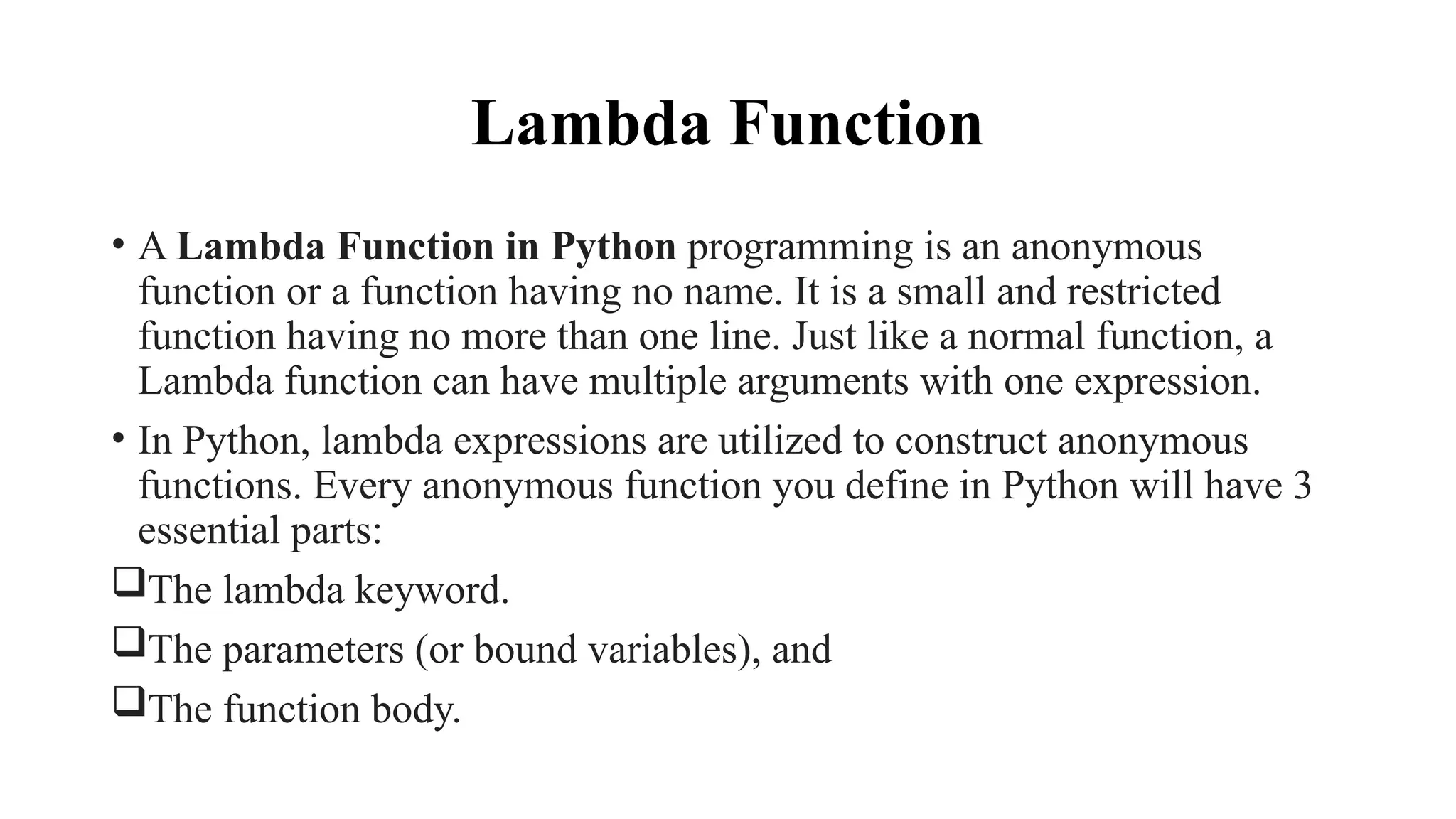 Lambda Function
• A Lambda Function in Python programming is an anonymous
function or a function having no name. It is a small and restricted
function having no more than one line. Just like a normal function, a
Lambda function can have multiple arguments with one expression.
• In Python, lambda expressions are utilized to construct anonymous
functions. Every anonymous function you define in Python will have 3
essential parts:
The lambda keyword.
The parameters (or bound variables), and
The function body.
 
