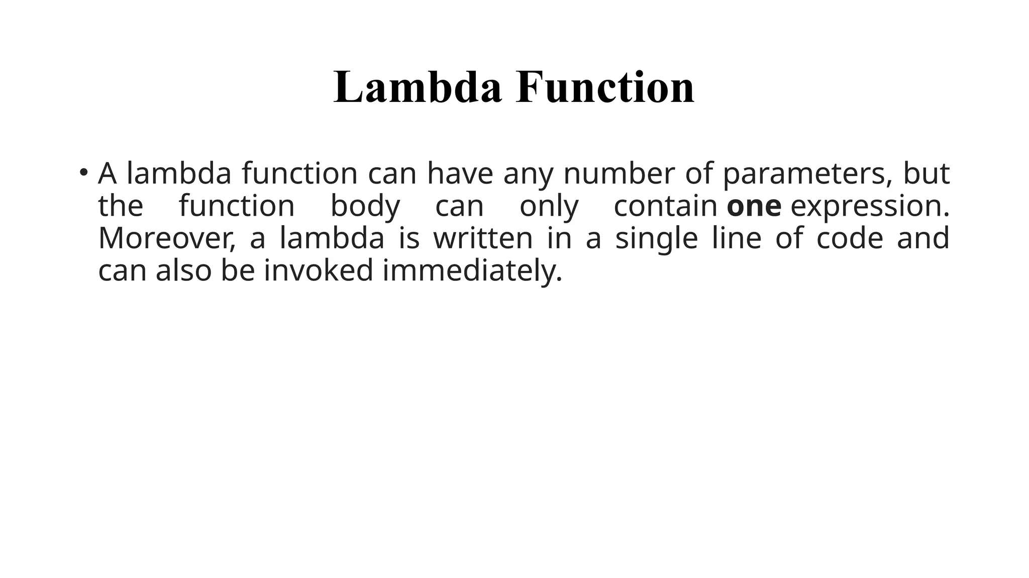 Lambda Function
• A lambda function can have any number of parameters, but
the function body can only contain one expression.
Moreover, a lambda is written in a single line of code and
can also be invoked immediately.
 