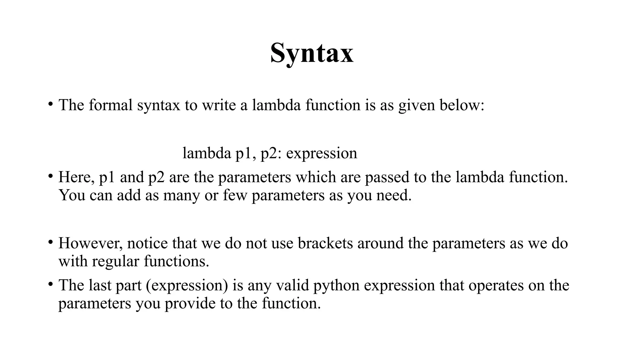 Syntax
• The formal syntax to write a lambda function is as given below:
lambda p1, p2: expression
• Here, p1 and p2 are the parameters which are passed to the lambda function.
You can add as many or few parameters as you need.
• However, notice that we do not use brackets around the parameters as we do
with regular functions.
• The last part (expression) is any valid python expression that operates on the
parameters you provide to the function.
 