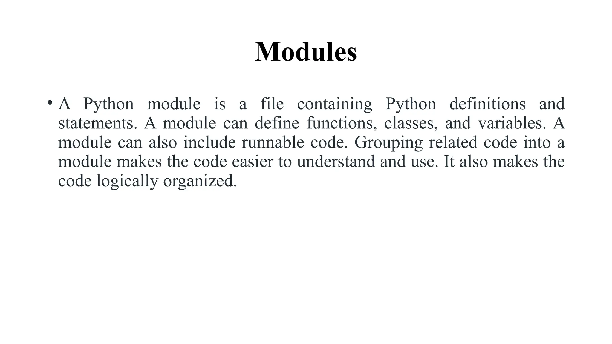 Modules
• A Python module is a file containing Python definitions and
statements. A module can define functions, classes, and variables. A
module can also include runnable code. Grouping related code into a
module makes the code easier to understand and use. It also makes the
code logically organized.
 