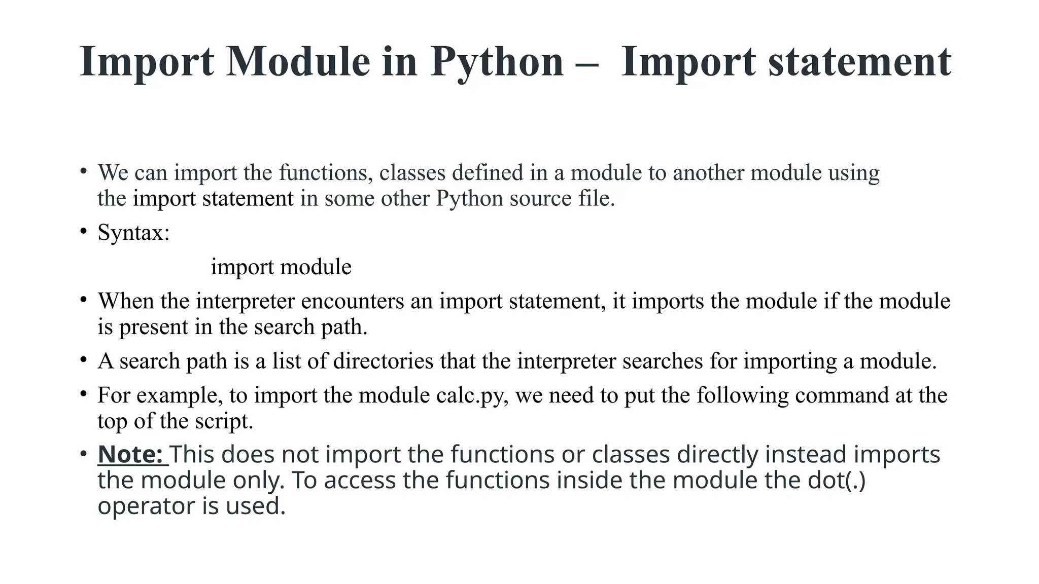 Import Module in Python – Import statement
• We can import the functions, classes defined in a module to another module using
the import statement in some other Python source file.
• Syntax:
import module
• When the interpreter encounters an import statement, it imports the module if the module
is present in the search path.
• A search path is a list of directories that the interpreter searches for importing a module.
• For example, to import the module calc.py, we need to put the following command at the
top of the script.
• Note: This does not import the functions or classes directly instead imports
the module only. To access the functions inside the module the dot(.)
operator is used.
 