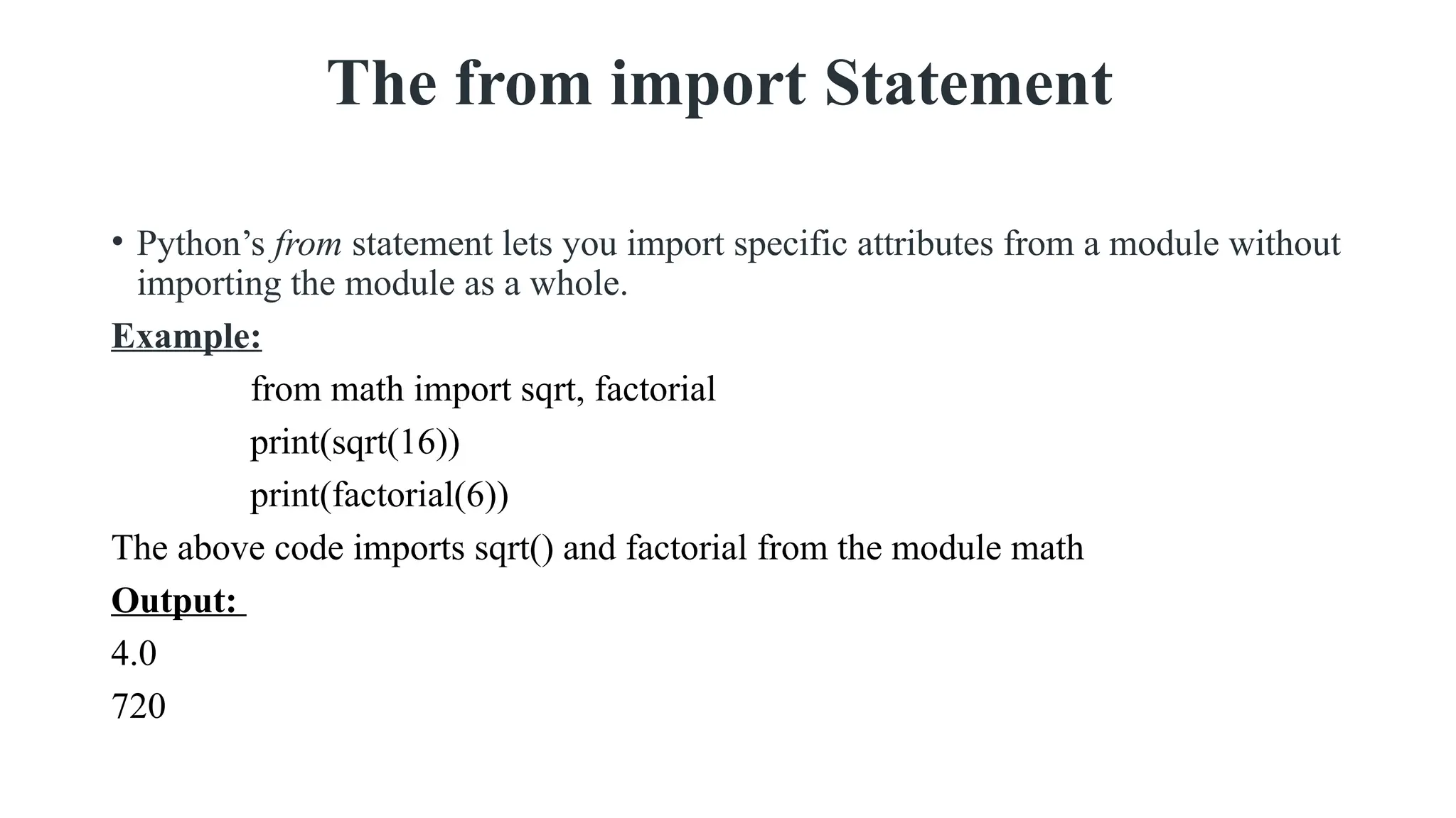 The from import Statement
• Python’s from statement lets you import specific attributes from a module without
importing the module as a whole.
Example:
from math import sqrt, factorial
print(sqrt(16))
print(factorial(6))
The above code imports sqrt() and factorial from the module math
Output:
4.0
720
 