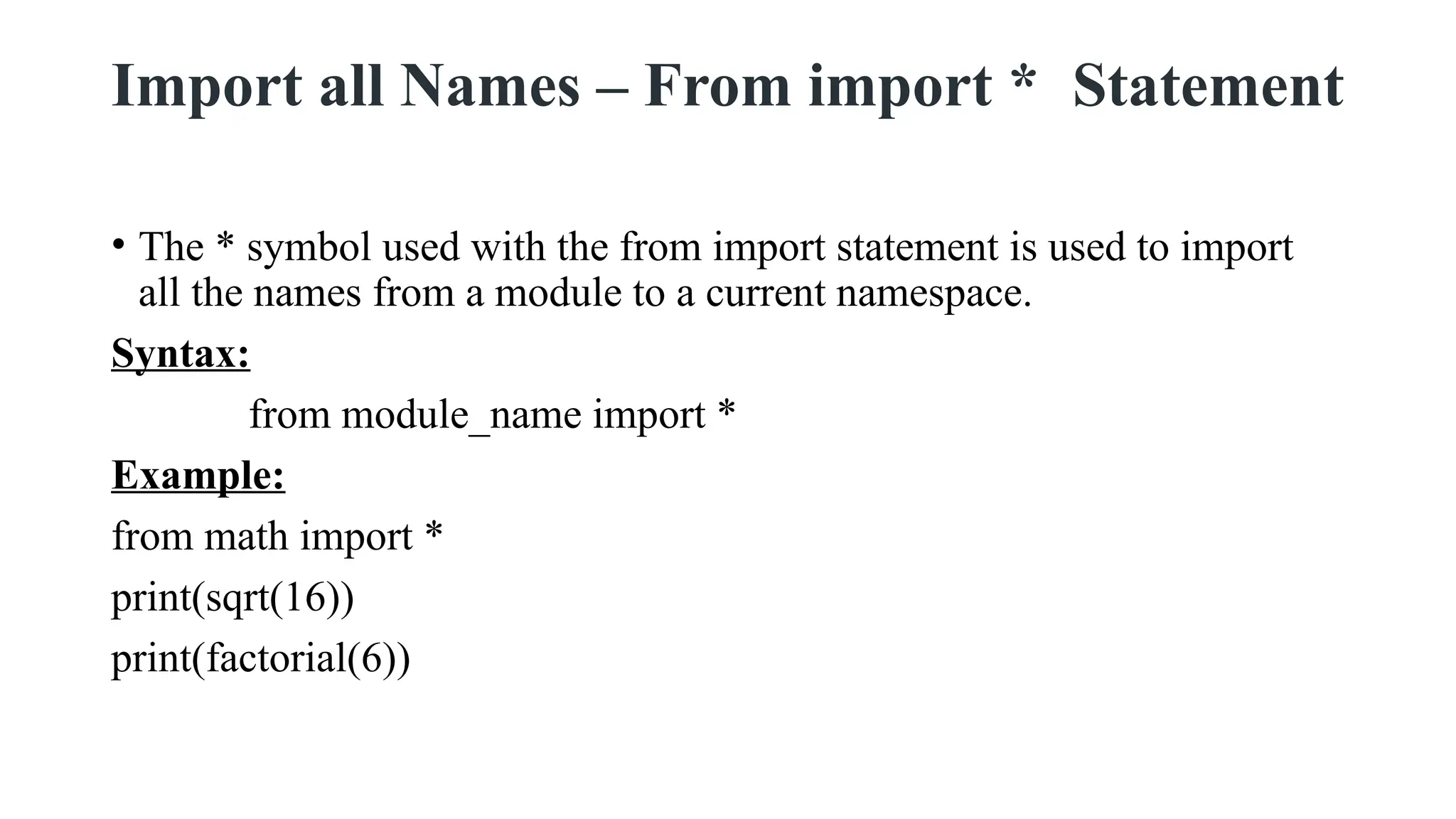 Import all Names – From import * Statement
• The * symbol used with the from import statement is used to import
all the names from a module to a current namespace.
Syntax:
from module_name import *
Example:
from math import *
print(sqrt(16))
print(factorial(6))
 