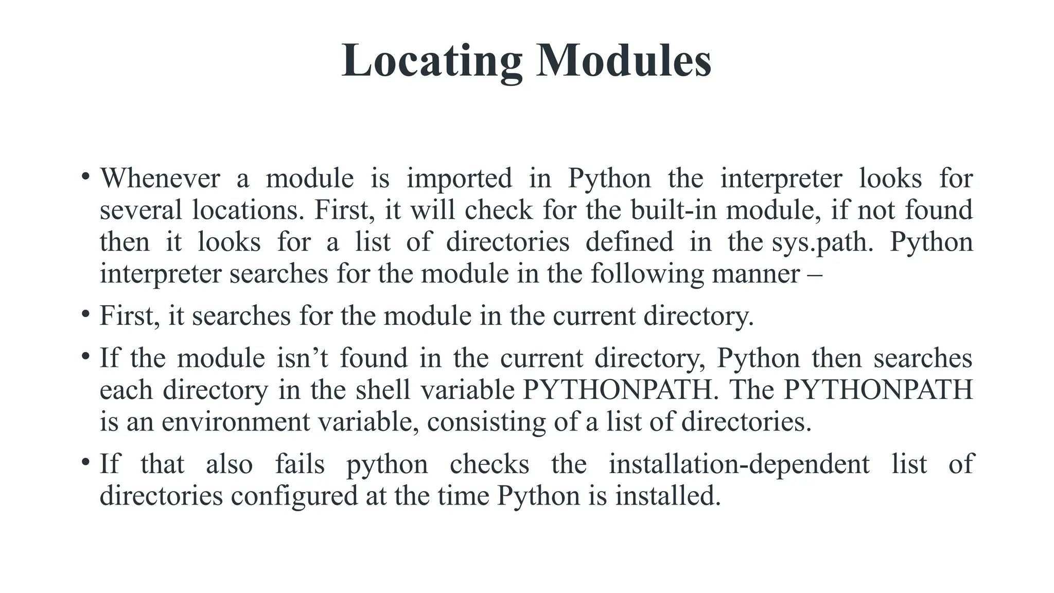 Locating Modules
• Whenever a module is imported in Python the interpreter looks for
several locations. First, it will check for the built-in module, if not found
then it looks for a list of directories defined in the sys.path. Python
interpreter searches for the module in the following manner –
• First, it searches for the module in the current directory.
• If the module isn’t found in the current directory, Python then searches
each directory in the shell variable PYTHONPATH. The PYTHONPATH
is an environment variable, consisting of a list of directories.
• If that also fails python checks the installation-dependent list of
directories configured at the time Python is installed.
 