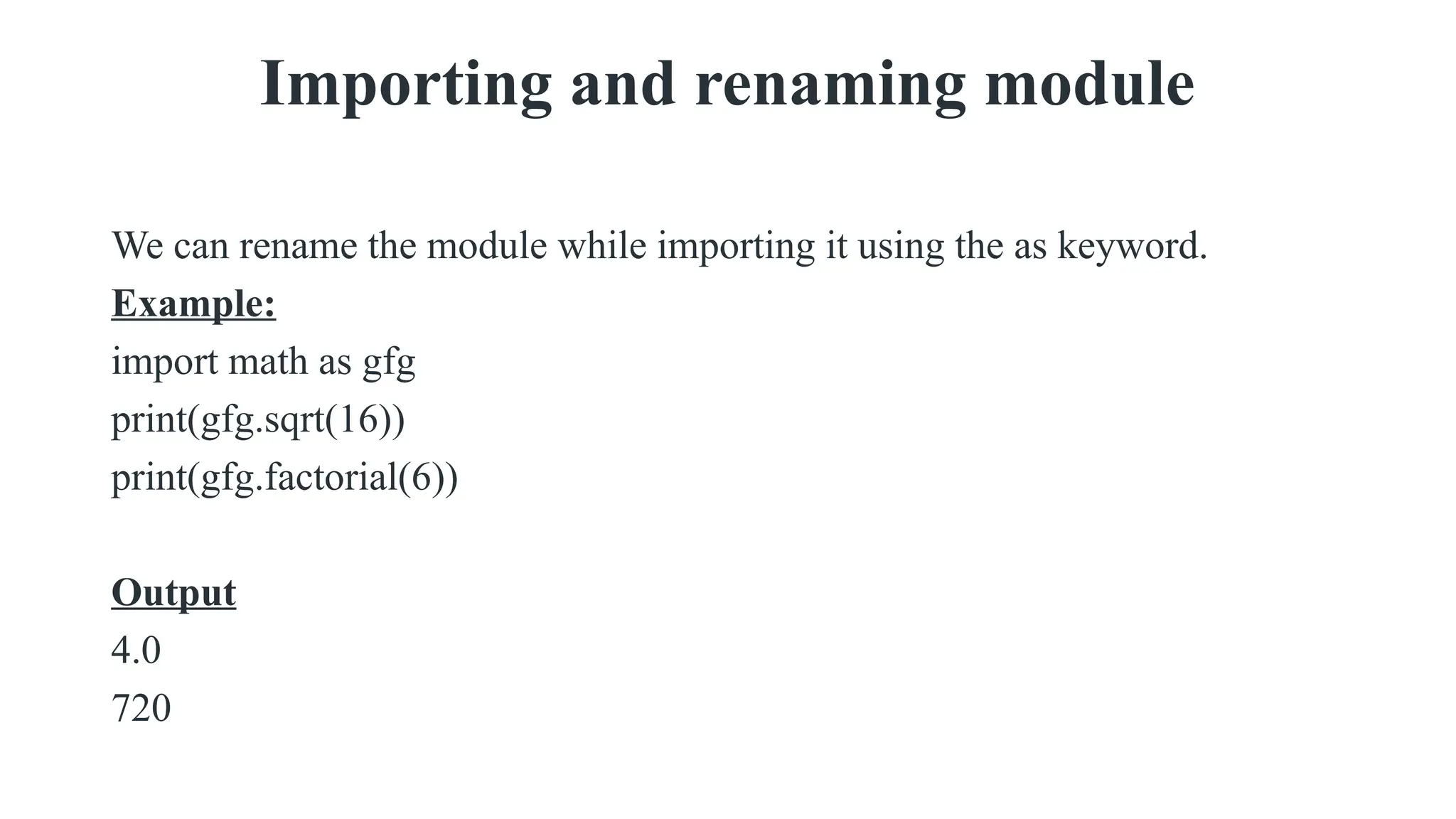 Importing and renaming module
We can rename the module while importing it using the as keyword.
Example:
import math as gfg
print(gfg.sqrt(16))
print(gfg.factorial(6))
Output
4.0
720
 