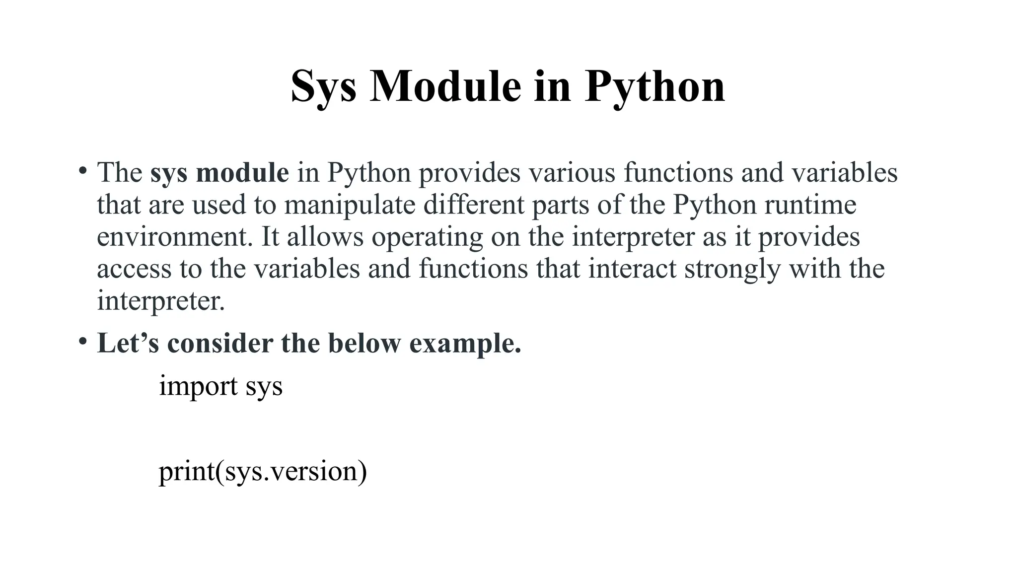 Sys Module in Python
• The sys module in Python provides various functions and variables
that are used to manipulate different parts of the Python runtime
environment. It allows operating on the interpreter as it provides
access to the variables and functions that interact strongly with the
interpreter.
• Let’s consider the below example.
import sys
print(sys.version)
 