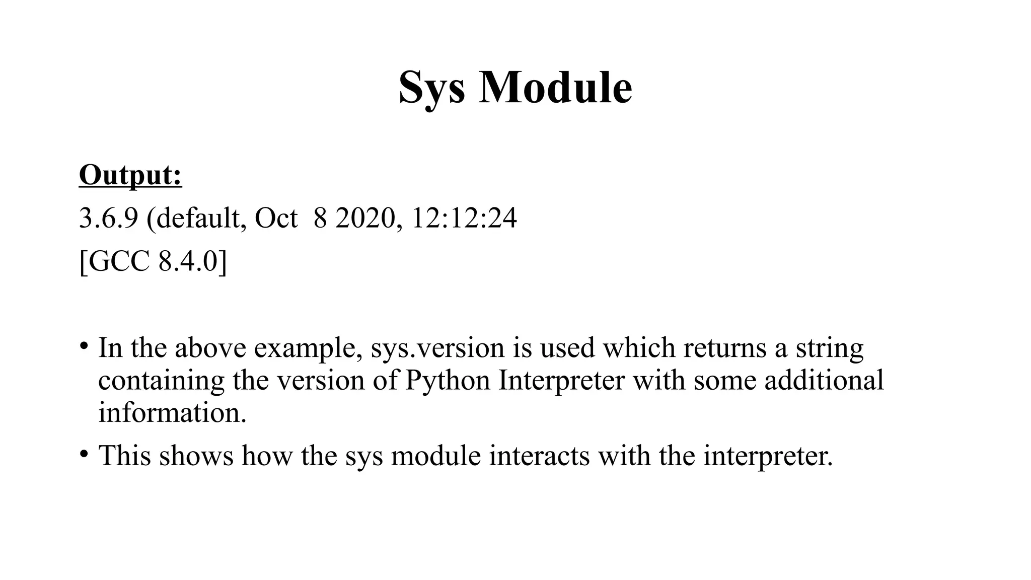 Sys Module
Output:
3.6.9 (default, Oct 8 2020, 12:12:24
[GCC 8.4.0]
• In the above example, sys.version is used which returns a string
containing the version of Python Interpreter with some additional
information.
• This shows how the sys module interacts with the interpreter.
 