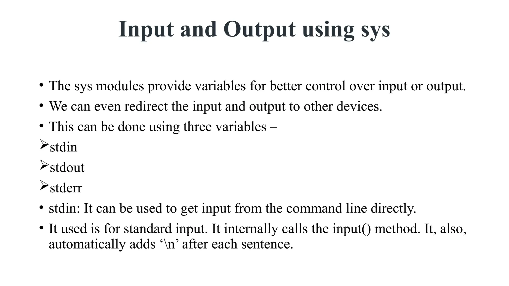 Input and Output using sys
• The sys modules provide variables for better control over input or output.
• We can even redirect the input and output to other devices.
• This can be done using three variables –
stdin
stdout
stderr
• stdin: It can be used to get input from the command line directly.
• It used is for standard input. It internally calls the input() method. It, also,
automatically adds ‘n’ after each sentence.
 