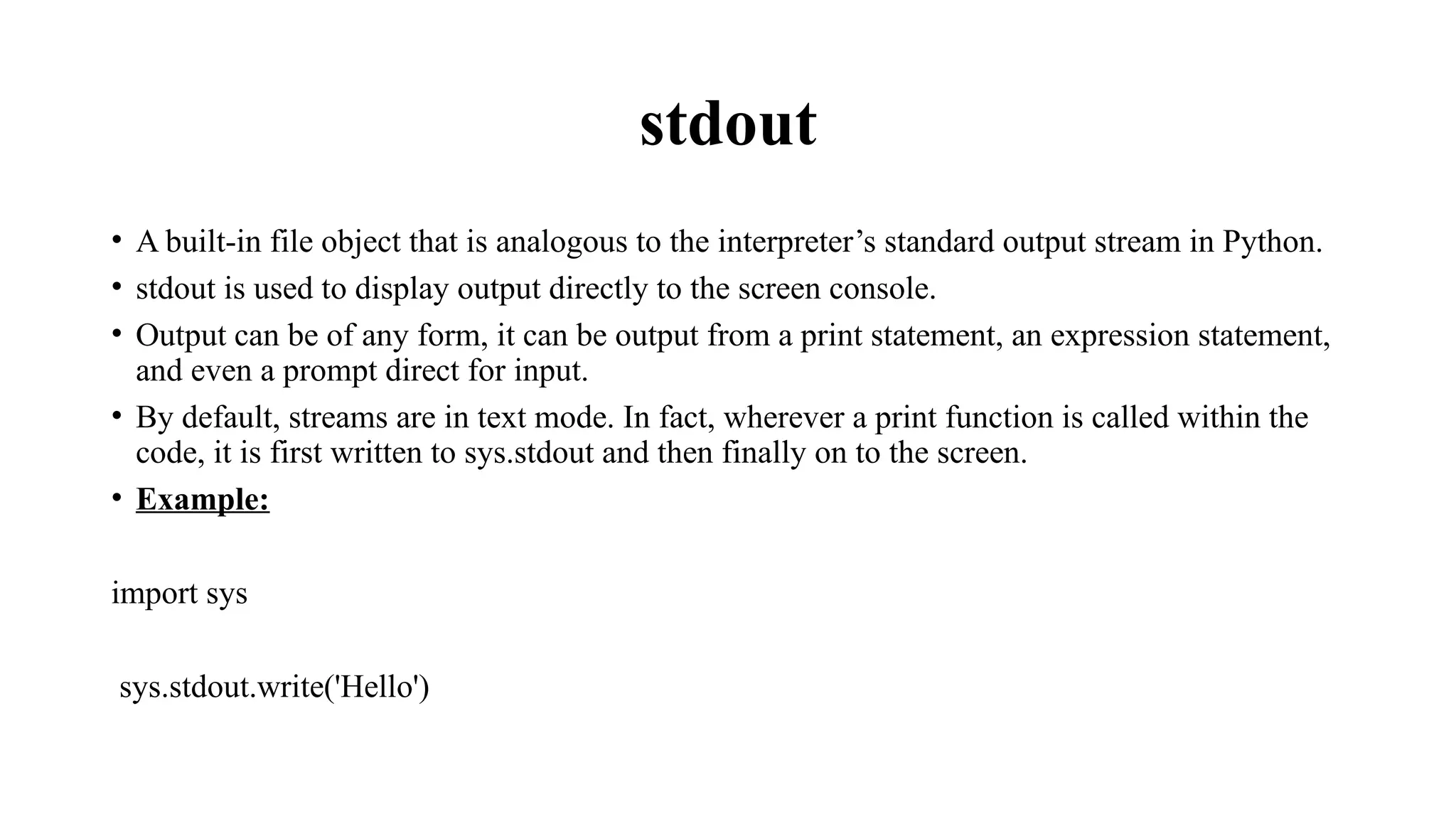 stdout
• A built-in file object that is analogous to the interpreter’s standard output stream in Python.
• stdout is used to display output directly to the screen console.
• Output can be of any form, it can be output from a print statement, an expression statement,
and even a prompt direct for input.
• By default, streams are in text mode. In fact, wherever a print function is called within the
code, it is first written to sys.stdout and then finally on to the screen.
• Example:
import sys
sys.stdout.write('Hello')
 