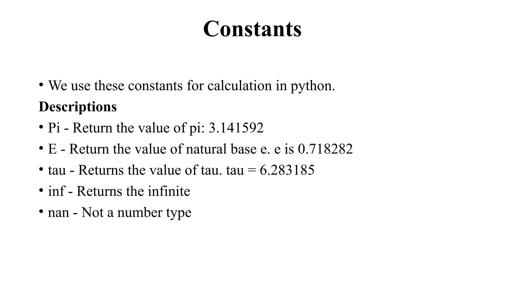 Constants
• We use these constants for calculation in python.
Descriptions
• Pi - Return the value of pi: 3.141592
• E - Return the value of natural base e. e is 0.718282
• tau - Returns the value of tau. tau = 6.283185
• inf - Returns the infinite
• nan - Not a number type
 