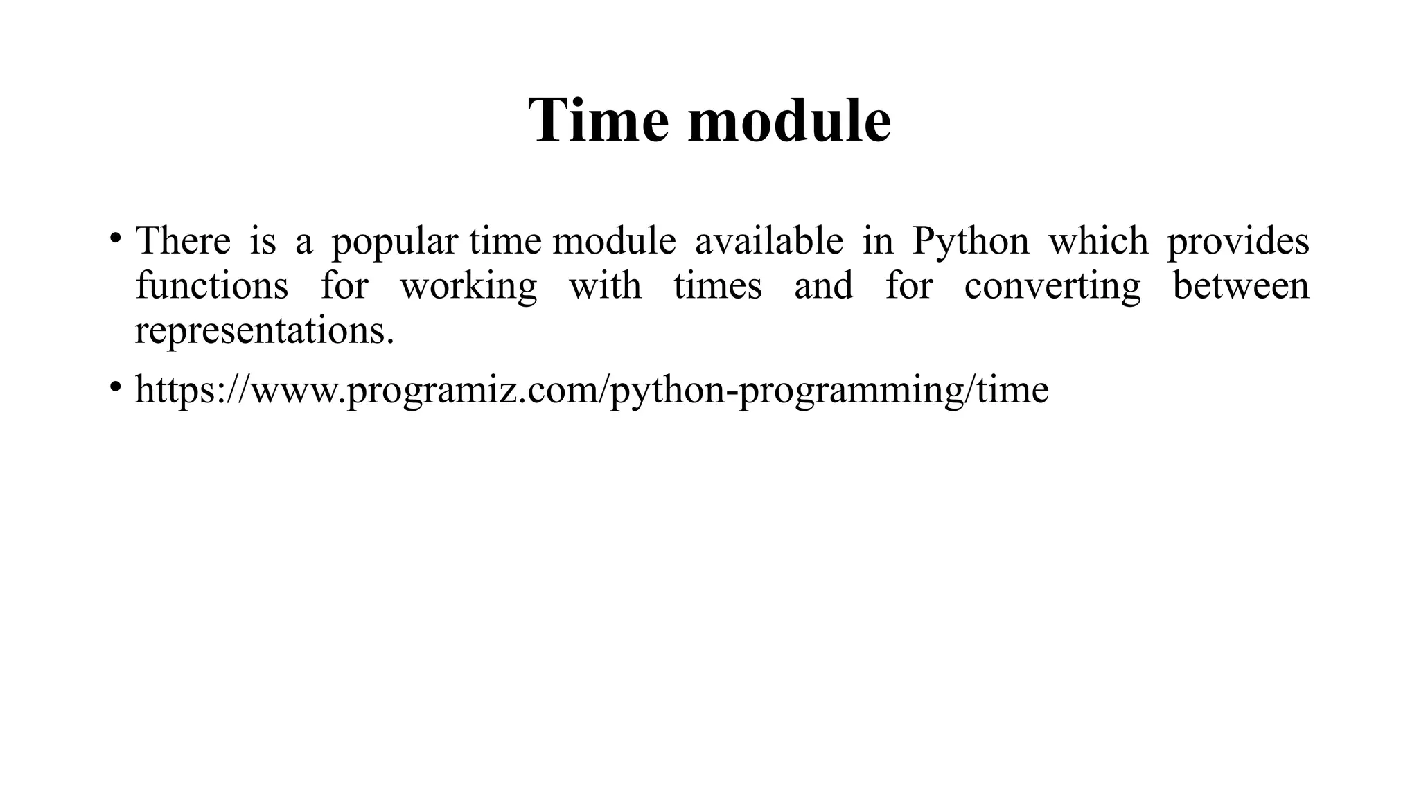 Time module
• There is a popular time module available in Python which provides
functions for working with times and for converting between
representations.
• https://www.programiz.com/python-programming/time
 