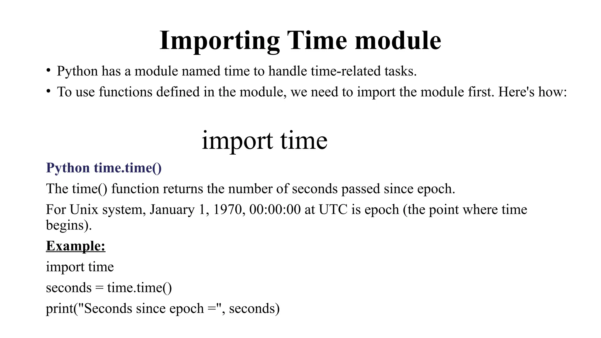Importing Time module
• Python has a module named time to handle time-related tasks.
• To use functions defined in the module, we need to import the module first. Here's how:
import time
Python time.time()
The time() function returns the number of seconds passed since epoch.
For Unix system, January 1, 1970, 00:00:00 at UTC is epoch (the point where time
begins).
Example:
import time
seconds = time.time()
print("Seconds since epoch =", seconds)
 