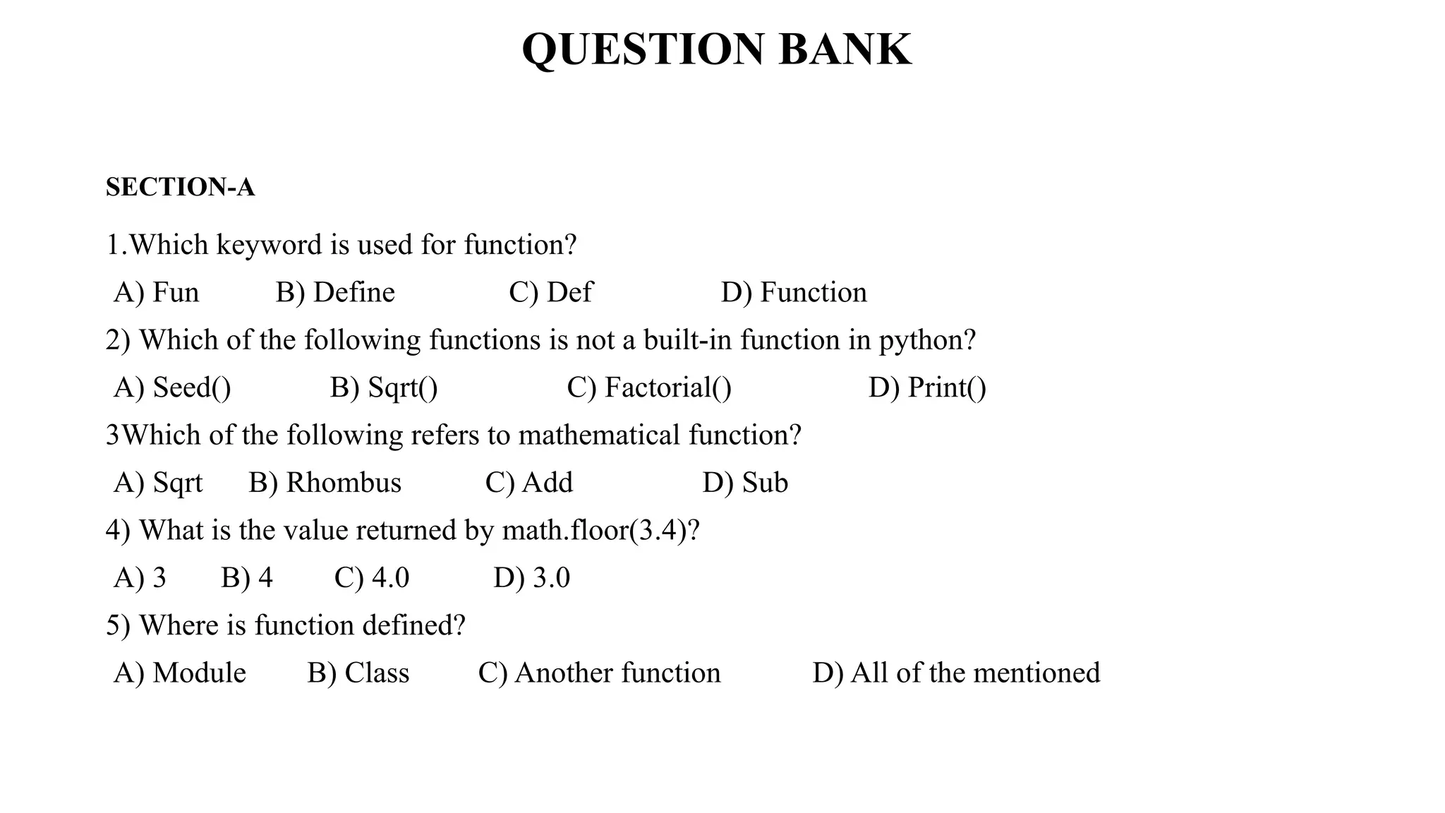 SECTION-A
1.Which keyword is used for function?
A) Fun B) Define C) Def D) Function
2) Which of the following functions is not a built-in function in python?
A) Seed() B) Sqrt() C) Factorial() D) Print()
3Which of the following refers to mathematical function?
A) Sqrt B) Rhombus C) Add D) Sub
4) What is the value returned by math.floor(3.4)?
A) 3 B) 4 C) 4.0 D) 3.0
5) Where is function defined?
A) Module B) Class C) Another function D) All of the mentioned
QUESTION BANK
 