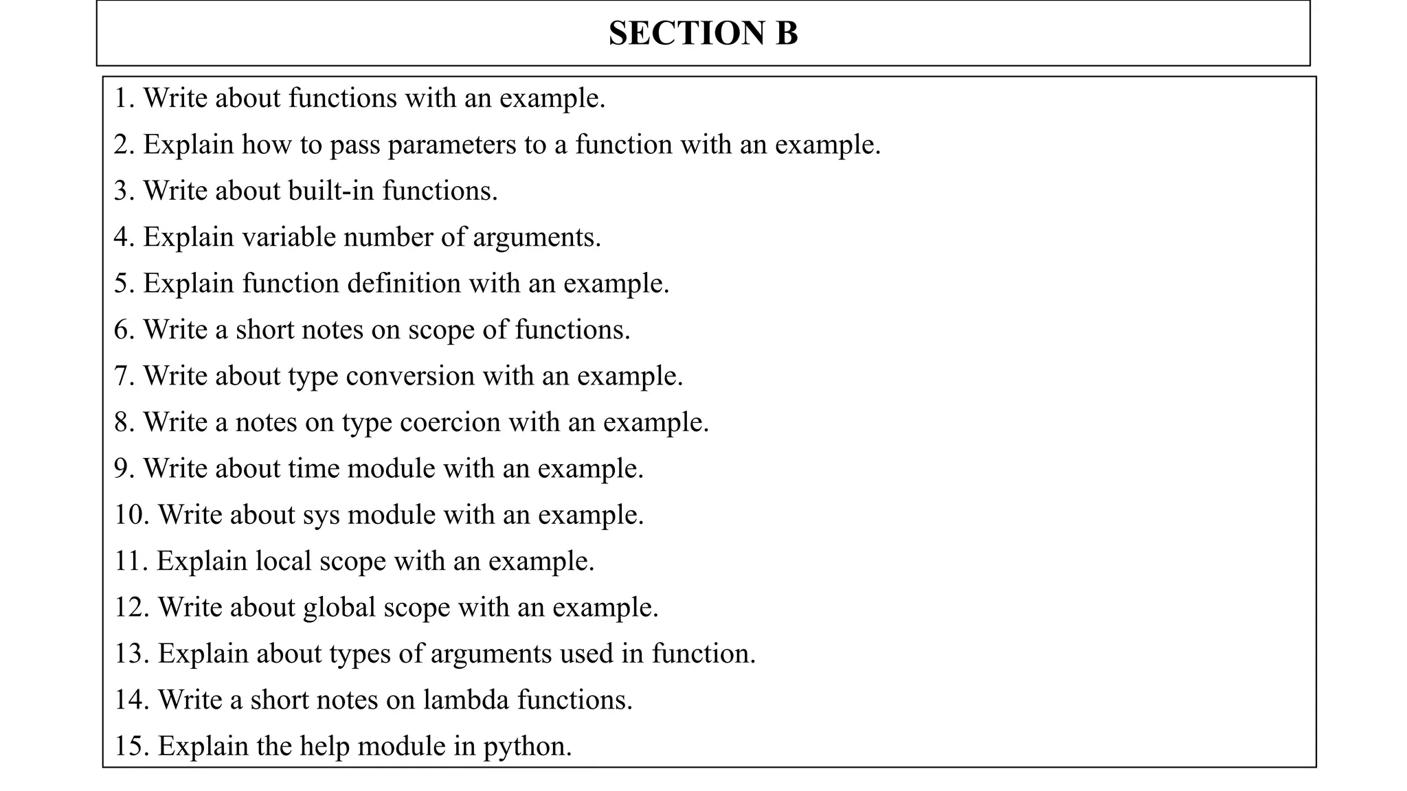 SECTION B
1. Write about functions with an example.
2. Explain how to pass parameters to a function with an example.
3. Write about built-in functions.
4. Explain variable number of arguments.
5. Explain function definition with an example.
6. Write a short notes on scope of functions.
7. Write about type conversion with an example.
8. Write a notes on type coercion with an example.
9. Write about time module with an example.
10. Write about sys module with an example.
11. Explain local scope with an example.
12. Write about global scope with an example.
13. Explain about types of arguments used in function.
14. Write a short notes on lambda functions.
15. Explain the help module in python.
 