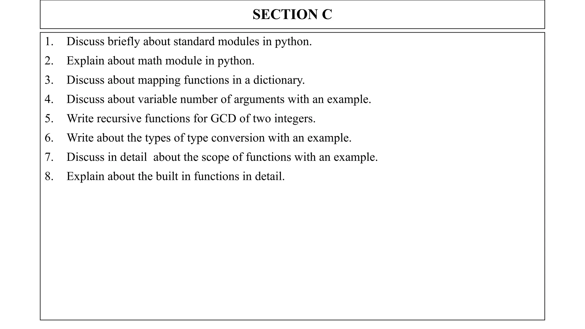SECTION C
1. Discuss briefly about standard modules in python.
2. Explain about math module in python.
3. Discuss about mapping functions in a dictionary.
4. Discuss about variable number of arguments with an example.
5. Write recursive functions for GCD of two integers.
6. Write about the types of type conversion with an example.
7. Discuss in detail about the scope of functions with an example.
8. Explain about the built in functions in detail.
 