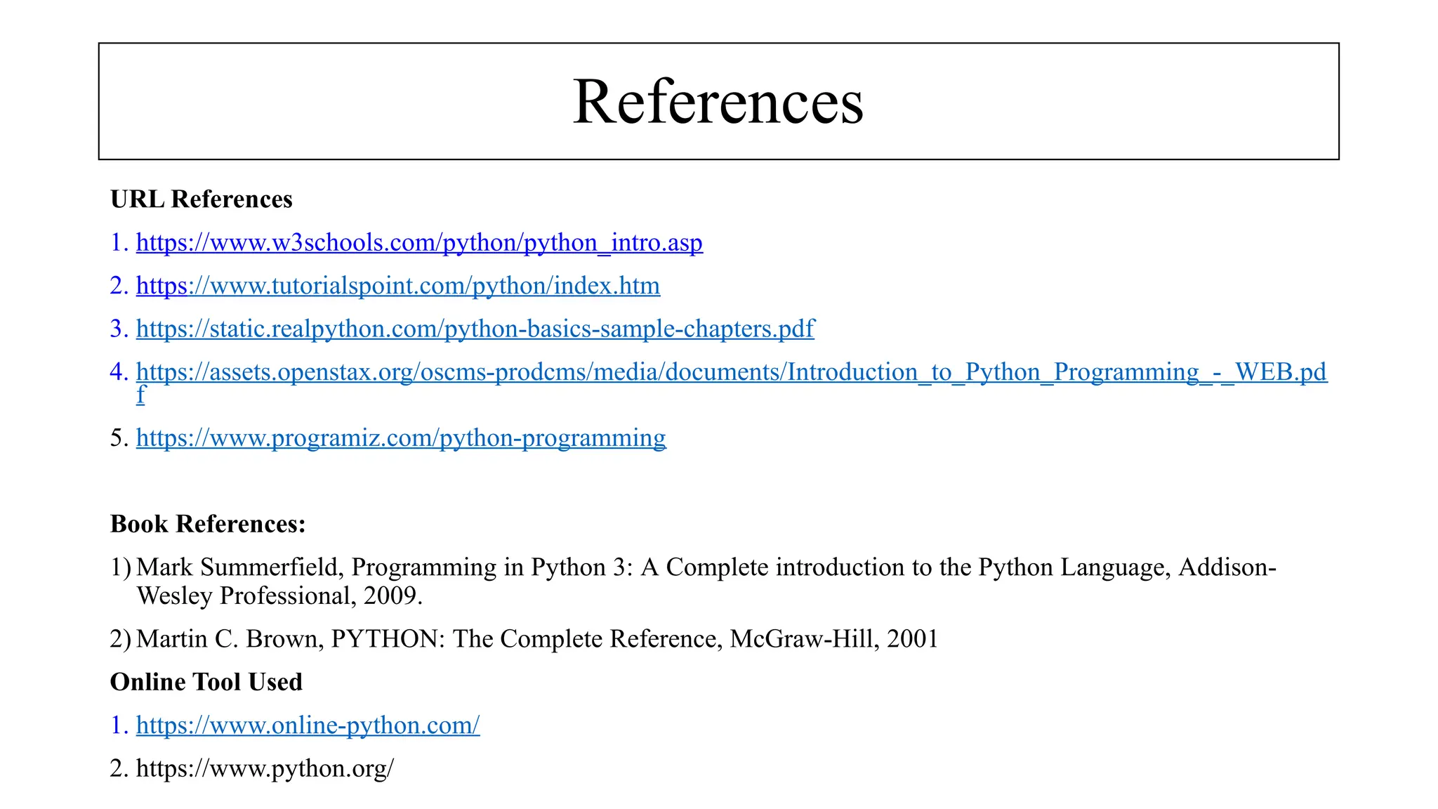 References
URL References
1. https://www.w3schools.com/python/python_intro.asp
2. https://www.tutorialspoint.com/python/index.htm
3. https://static.realpython.com/python-basics-sample-chapters.pdf
4. https://assets.openstax.org/oscms-prodcms/media/documents/Introduction_to_Python_Programming_-_WEB.pd
f
5. https://www.programiz.com/python-programming
Book References:
1) Mark Summerfield, Programming in Python 3: A Complete introduction to the Python Language, Addison-
Wesley Professional, 2009.
2) Martin C. Brown, PYTHON: The Complete Reference, McGraw-Hill, 2001
Online Tool Used
1. https://www.online-python.com/
2. https://www.python.org/
 