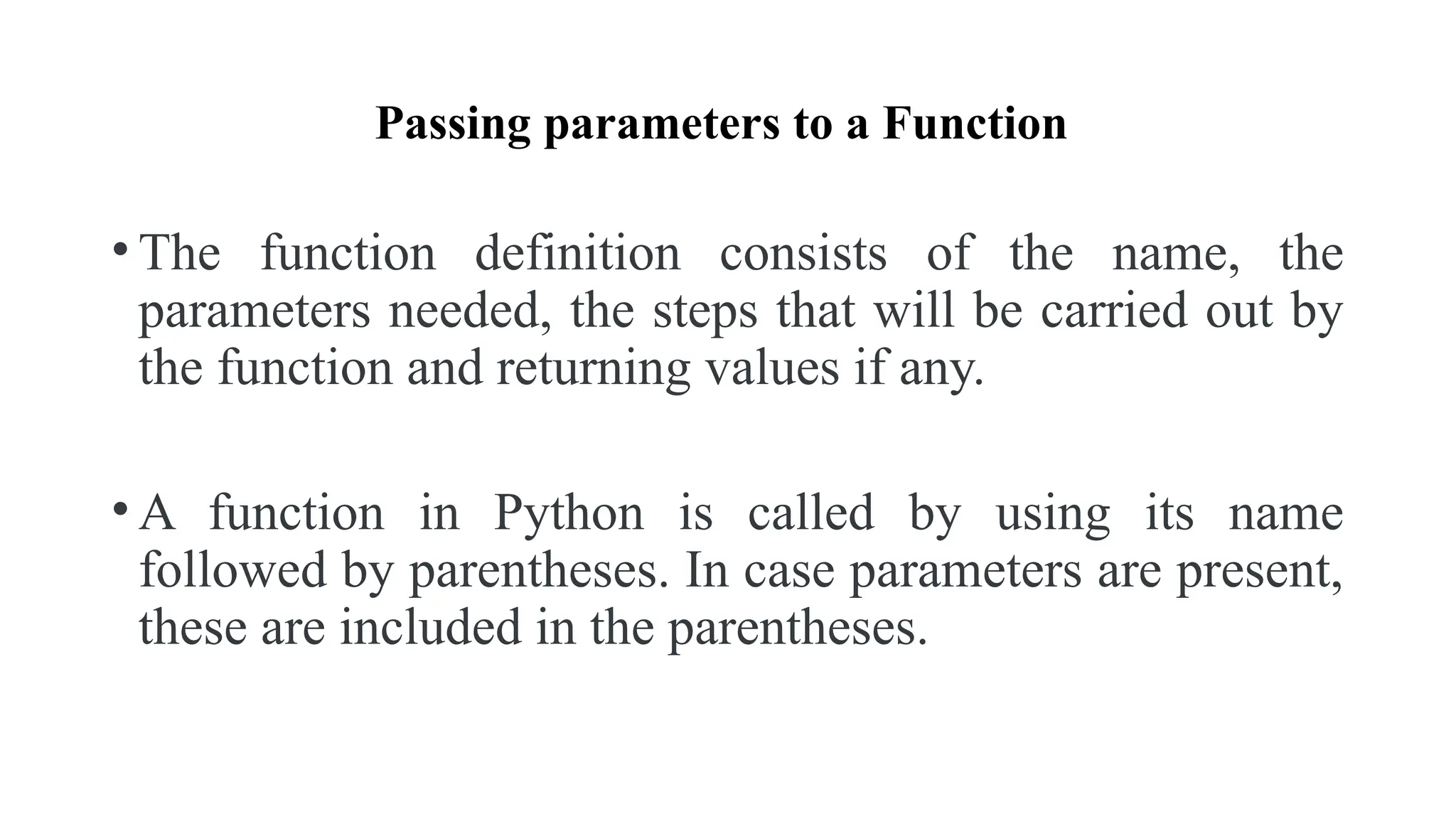 Passing parameters to a Function
• The function definition consists of the name, the
parameters needed, the steps that will be carried out by
the function and returning values if any.
• A function in Python is called by using its name
followed by parentheses. In case parameters are present,
these are included in the parentheses.
 