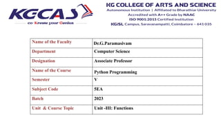 Name of the Faculty Dr.G.Paramasivam
Department Computer Science
Designation Associate Professor
Name of the Course Python Programming
Semester V
Subject Code 5EA
Batch 2023
Unit & Course Topic Unit -III: Functions
 