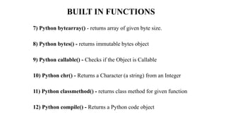 BUILT IN FUNCTIONS
7) Python bytearray() - returns array of given byte size.
8) Python bytes() - returns immutable bytes object
9) Python callable() - Checks if the Object is Callable
10) Python chr() - Returns a Character (a string) from an Integer
11) Python classmethod() - returns class method for given function
12) Python compile() - Returns a Python code object
 