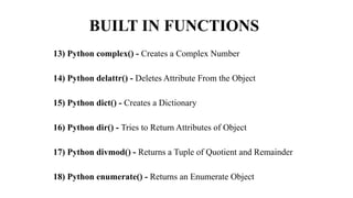 BUILT IN FUNCTIONS
13) Python complex() - Creates a Complex Number
14) Python delattr() - Deletes Attribute From the Object
15) Python dict() - Creates a Dictionary
16) Python dir() - Tries to Return Attributes of Object
17) Python divmod() - Returns a Tuple of Quotient and Remainder
18) Python enumerate() - Returns an Enumerate Object
 