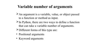 Variable number of arguments
An argument is a variable, value, or object passed
to a function or method as input.
In Python, there are two ways to define a function
that can take a variable number of arguments.
Different forms of this type are:
• Positional arguments
• Keyword arguments
 