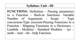 Syllabus: Unit - III
FUNCTIONS: Definition - Passing parameters
to a Function - Built-in functions- Variable
Number of Arguments - Scope – Type
conversion-Type coercion-Passing Functions to a
Function - Mapping Functions in a Dictionary –
Lambda - Modules - Standard Modules – sys –
math – time - dir - help Function.
 