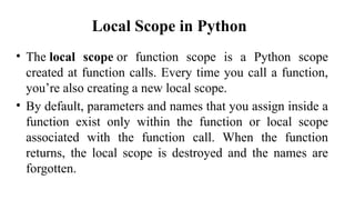 Local Scope in Python
• The local scope or function scope is a Python scope
created at function calls. Every time you call a function,
you’re also creating a new local scope.
• By default, parameters and names that you assign inside a
function exist only within the function or local scope
associated with the function call. When the function
returns, the local scope is destroyed and the names are
forgotten.
 