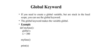 Global Keyword
• If you need to create a global variable, but are stuck in the local
scope, you can use the global keyword.
• The global keyword makes the variable global.
• Example
def myfunc():
global x
x = 300
myfunc()
print(x)
 