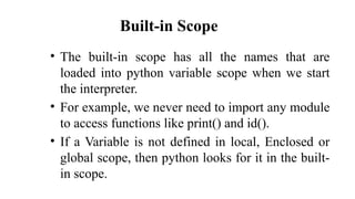 Built-in Scope
• The built-in scope has all the names that are
loaded into python variable scope when we start
the interpreter.
• For example, we never need to import any module
to access functions like print() and id().
• If a Variable is not defined in local, Enclosed or
global scope, then python looks for it in the built-
in scope.
 