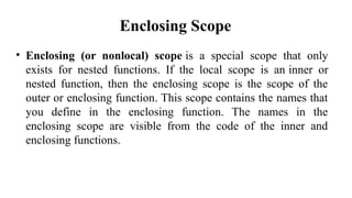 Enclosing Scope
• Enclosing (or nonlocal) scope is a special scope that only
exists for nested functions. If the local scope is an inner or
nested function, then the enclosing scope is the scope of the
outer or enclosing function. This scope contains the names that
you define in the enclosing function. The names in the
enclosing scope are visible from the code of the inner and
enclosing functions.
 