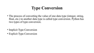 Type Conversion
• The process of converting the value of one data type (integer, string,
float, etc.) to another data type is called type conversion. Python has
two types of type conversion.
• Implicit Type Conversion
• Explicit Type Conversion
 