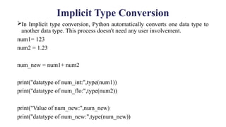 Implicit Type Conversion
In Implicit type conversion, Python automatically converts one data type to
another data type. This process doesn't need any user involvement.
num1= 123
num2 = 1.23
num_new = num1+ num2
print("datatype of num_int:",type(num1))
print("datatype of num_flo:",type(num2))
print("Value of num_new:",num_new)
print("datatype of num_new:",type(num_new))
 