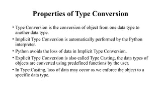 Properties of Type Conversion
• Type Conversion is the conversion of object from one data type to
another data type.
• Implicit Type Conversion is automatically performed by the Python
interpreter.
• Python avoids the loss of data in Implicit Type Conversion.
• Explicit Type Conversion is also called Type Casting, the data types of
objects are converted using predefined functions by the user.
• In Type Casting, loss of data may occur as we enforce the object to a
specific data type.
 