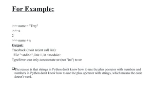 For Example:
>>> name = "Trey"
>>> x
2
>>> name + x
Output:
Traceback (most recent call last):
File "<stdin>", line 1, in <module>
TypeError: can only concatenate str (not "int") to str
The reason is that strings in Python don't know how to use the plus operator with numbers and
numbers in Python don't know how to use the plus operator with strings, which means the code
doesn't work.
 