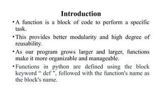 Introduction
•A function is a block of code to perform a specific
task.
•This provides better modularity and high degree of
reusability.
•As our program grows larger and larger, functions
make it more organizable and manageable.
•Functions in python are defined using the block
keyword “ def ", followed with the function's name as
the block's name.
 