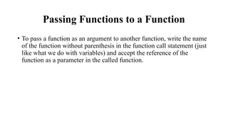 Passing Functions to a Function
• To pass a function as an argument to another function, write the name
of the function without parenthesis in the function call statement (just
like what we do with variables) and accept the reference of the
function as a parameter in the called function.
 