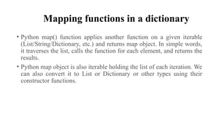 Mapping functions in a dictionary
• Python map() function applies another function on a given iterable
(List/String/Dictionary, etc.) and returns map object. In simple words,
it traverses the list, calls the function for each element, and returns the
results.
• Python map object is also iterable holding the list of each iteration. We
can also convert it to List or Dictionary or other types using their
constructor functions.
 