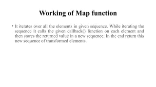 Working of Map function
• It iterates over all the elements in given sequence. While iterating the
sequence it calls the given callback() function on each element and
then stores the returned value in a new sequence. In the end return this
new sequence of transformed elements.
 