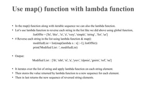 Use map() function with lambda function
• In the map() function along with iterable sequence we can also the lambda function.
• Let’s use lambda function to reverse each string in the list like we did above using global function,
listOfStr = ['hi', 'this' , 'is', 'a', 'very', 'simple', 'string' , 'for', 'us']
• # Reverse each string in the list using lambda function & map()
modifiedList = list(map(lambda x : x[::-1], listOfStr))
print('Modified List : ', modifiedList)
• Output:
Modified List : ['ih', 'siht', 'si', 'a', 'yrev', 'elpmis', 'gnirts', 'rof', 'su']
• It iterates over the list of string and apply lambda function on each string element.
• Then stores the value returned by lambda function to a new sequence for each element.
• Then in last returns the new sequence of reversed string elements.
 