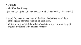 • Output:
• Modified Dictionary :
{7: 'sam_', 8: 'john_', 9: 'mathew_', 10: 'riti_', 11: 'aadi_', 12: 'sachin_'}
• map() function iterated over all the items in dictionary and then
applied passed lambda function on each item.
• Which in turn updated the value of each item and returns a copy of
original dictionary with updated contents.
 