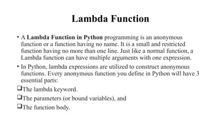 Lambda Function
• A Lambda Function in Python programming is an anonymous
function or a function having no name. It is a small and restricted
function having no more than one line. Just like a normal function, a
Lambda function can have multiple arguments with one expression.
• In Python, lambda expressions are utilized to construct anonymous
functions. Every anonymous function you define in Python will have 3
essential parts:
The lambda keyword.
The parameters (or bound variables), and
The function body.
 
