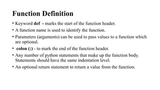 Function Definition
• Keyword def - marks the start of the function header.
• A function name is used to identify the function.
• Parameters (arguments) can be used to pass values to a function which
are optional.
• colon (:) - to mark the end of the function header.
• Any number of python statements that make up the function body.
Statements should have the same indentation level.
• An optional return statement to return a value from the function.
 