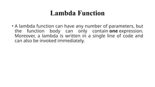 Lambda Function
• A lambda function can have any number of parameters, but
the function body can only contain one expression.
Moreover, a lambda is written in a single line of code and
can also be invoked immediately.
 